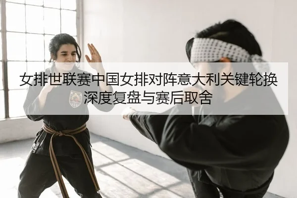 女排世联赛中国女排对阵意大利关键轮换深度复盘与赛后取舍